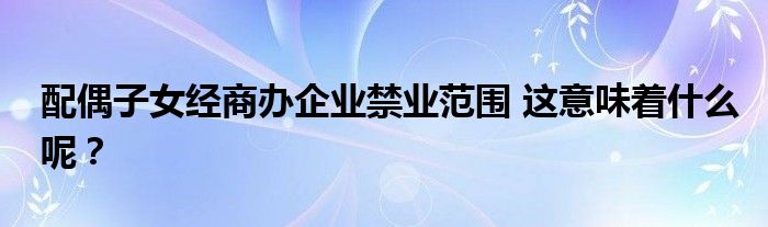 配偶子女经商办企业禁业范围 这意味着什么呢?