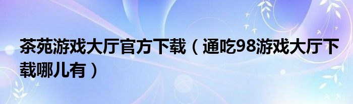 茶苑游戏大厅官方下载(通吃98游戏大厅下载哪儿有)