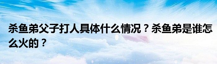 杀鱼弟父子打人具体什么情况？杀鱼弟是谁怎么火的？