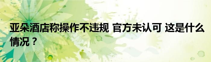 亚朵酒店称操作不违规 官方未认可 这是什么情况?