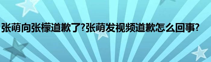 张萌向张檬道歉了?张萌发视频道歉怎么回事?