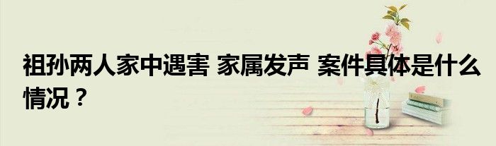 祖孙两人家中遇害 家属发声 案件具体是什么情况?