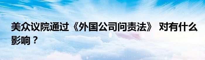 美众议院通过《外国公司问责法》 对有什么影响?