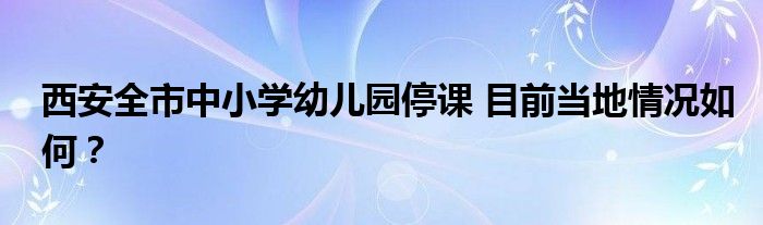 西安全市中小学幼儿园停课 目前当地情况如何？