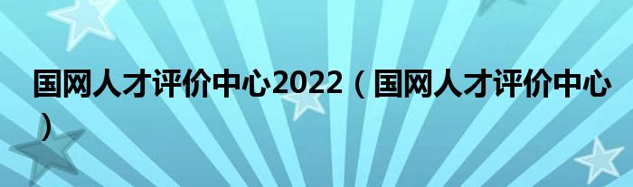 国网人才评价中心2022(国网人才评价中心)