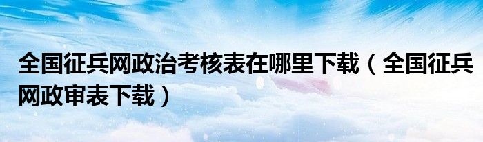 全国征兵网政治考核表在哪里下载(全国征兵网政审表下载)