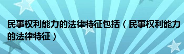 民事权利能力的法律特征包括(民事权利能力的法律特征)