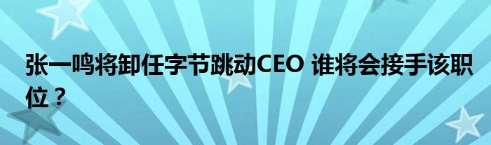 张一鸣将卸任字节跳动CEO 谁将会接手该职位？