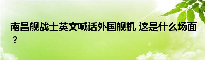 南昌舰战士英文喊话外国舰机 这是什么场面?