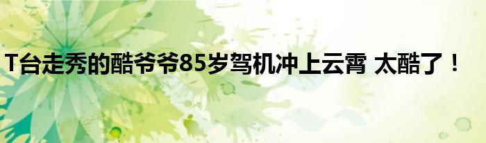 T台走秀的酷爷爷85岁驾机冲上云霄 太酷了!