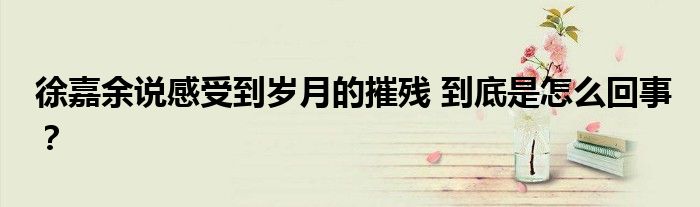 徐嘉余说感受到岁月的摧残 到底是怎么回事?