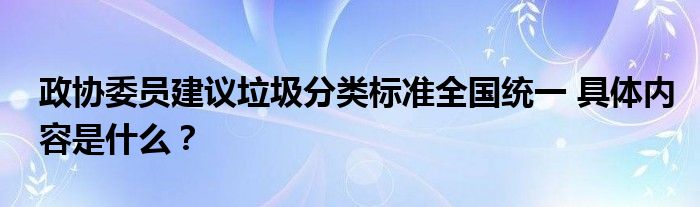 政协委员建议垃圾分类标准全国统一 具体内容是什么?