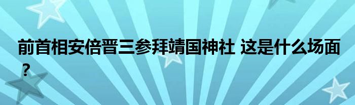 前首相安倍晋三参拜靖国神社 这是什么场面?