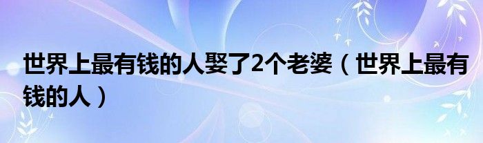 世界上最有钱的人娶了2个老婆(世界上最有钱的人)