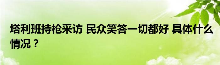 塔利班持枪采访 民众笑答一切都好 具体什么情况?