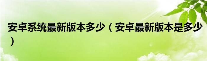 安卓系统最新版本多少(安卓最新版本是多少)