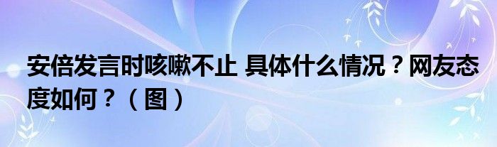 安倍发言时咳嗽不止 具体什么情况?网友态度如何?(图)