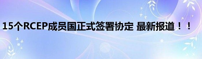 15个RCEP成员国正式签署协定 最新报道!!