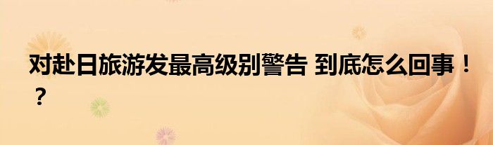 对赴日旅游发最高级别警告 到底怎么回事!?