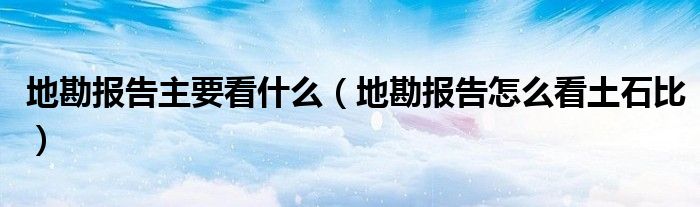 地勘报告主要看什么(地勘报告怎么看土石比)