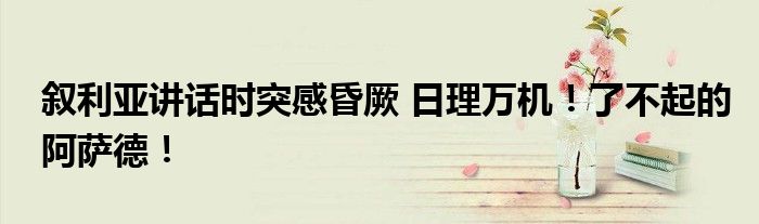 叙利亚讲话时突感昏厥 日理万机!了不起的阿萨德!