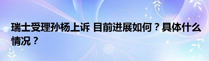 瑞士受理孙杨上诉 目前进展如何?具体什么情况?