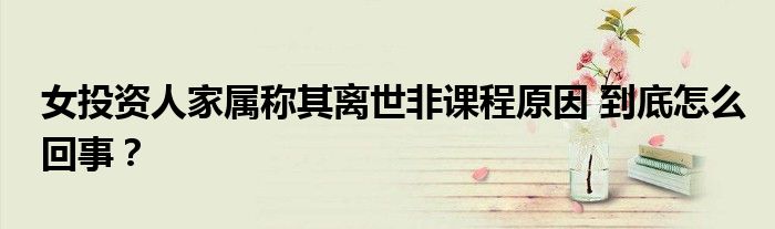 女投资人家属称其离世非课程原因 到底怎么回事?