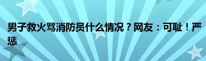 男子救火骂消防员什么情况?网友:可耻!严惩