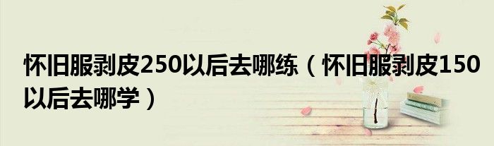 怀旧服剥皮250以后去哪练(怀旧服剥皮150以后去哪学)
