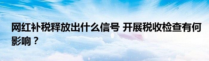 网红补税释放出什么信号 开展税收检查有何影响?