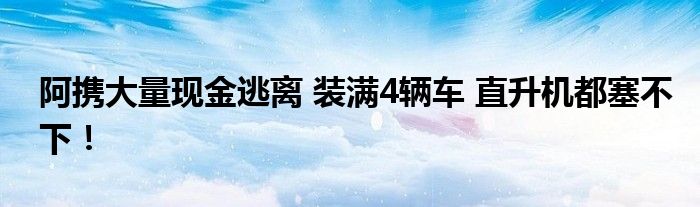 阿携大量现金逃离 装满4辆车 直升机都塞不下!