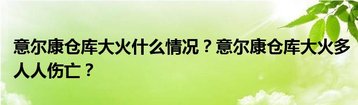 意尔康仓库大火什么情况?意尔康仓库大火多人人伤亡?