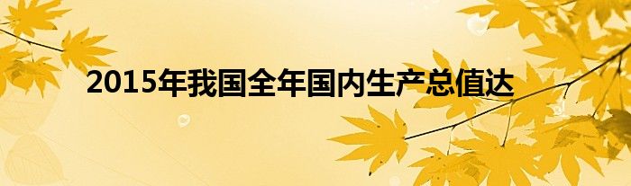 2015年我国全年国内生产总值达