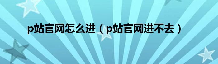 p站官网怎么进(p站官网进不去)