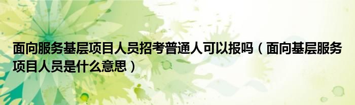 面向服务基层项目人员招考普通人可以报吗(面向基层服务项目人员是什么意思)
