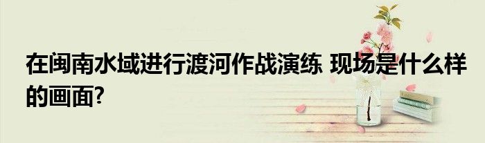 在闽南水域进行渡河作战演练 现场是什么样的画面?