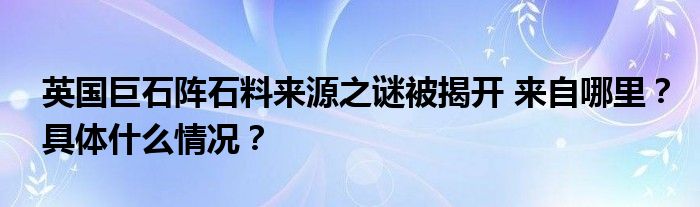 英国巨石阵石料来源之谜被揭开 来自哪里?具体什么情况?
