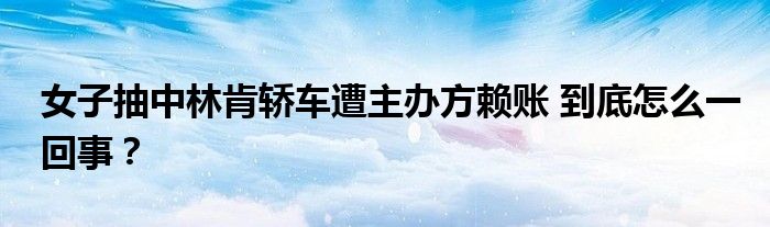 女子抽中林肯轿车遭主办方赖账 到底怎么一回事?