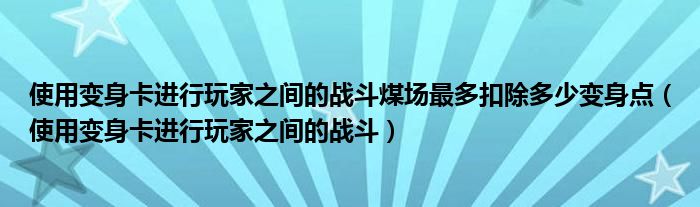 使用变身卡进行玩家之间的战斗煤场最多扣除多少变身点(使用变身卡进行玩家之间的战斗)