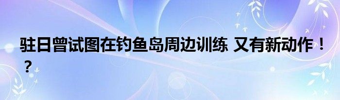 驻日曾试图在钓鱼岛周边训练 又有新动作!?