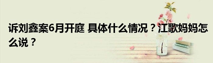 诉刘鑫案6月开庭 具体什么情况?江歌妈妈怎么说?