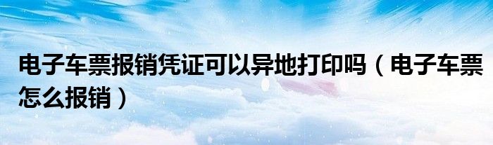 电子车票报销凭证可以异地打印吗(电子车票怎么报销)