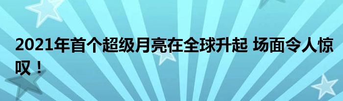 2021年首个超级月亮在全球升起 场面令人惊叹!