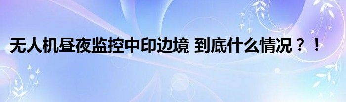 无人机昼夜监控中印边境 到底什么情况?!