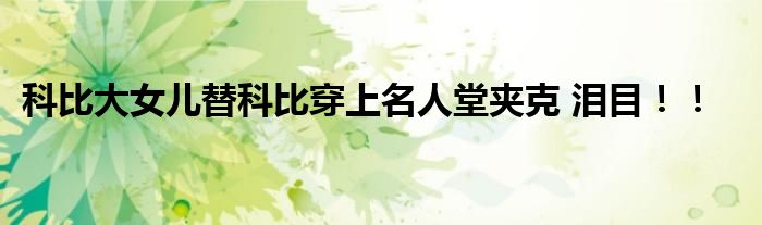 科比大女儿替科比穿上名人堂夹克 泪目!!