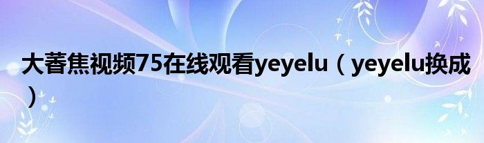 大萫焦视频75在线观看yeyelu(yeyelu换成)