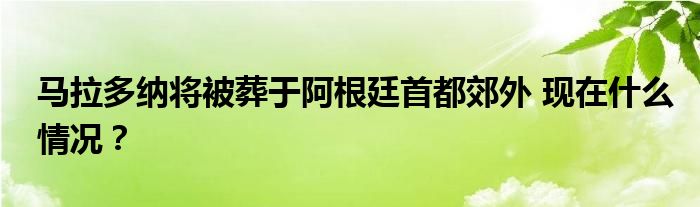 马拉多纳将被葬于阿根廷首都郊外 现在什么情况?