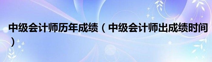 中级会计师历年成绩(中级会计师出成绩时间)