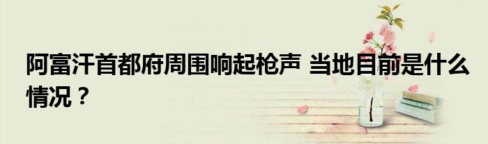 阿富汗首都府周围响起枪声 当地目前是什么情况?