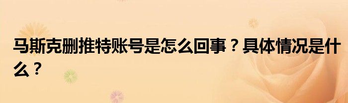 马斯克删推特账号是怎么回事?具体情况是什么?